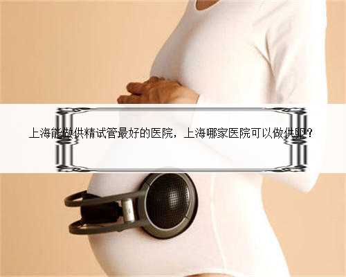 上海能做供精试管最好的医院，上海哪家医院可以做供卵？