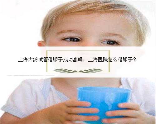 上海大龄试管借卵子成功高吗，上海医院怎么借卵子？