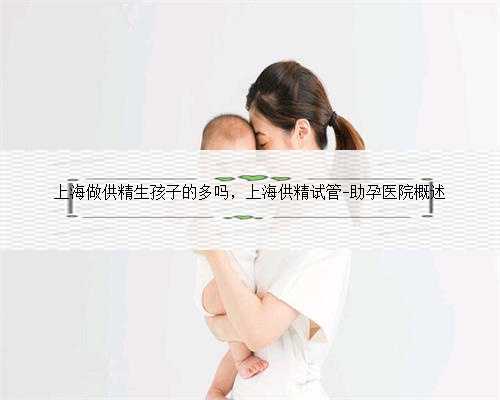 上海做供精生孩子的多吗，上海供精试管-助孕医院概述