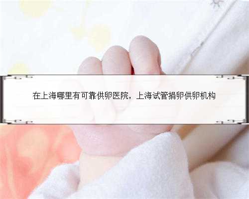 在上海哪里有可靠供卵医院，上海试管捐卵供卵机构