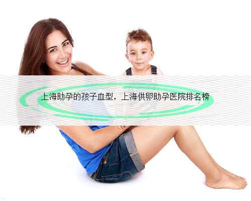 上海助孕的孩子血型，上海供卵助孕医院排名榜