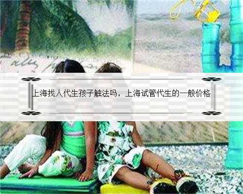 上海找人代生孩子触法吗，上海试管代生的一般价格