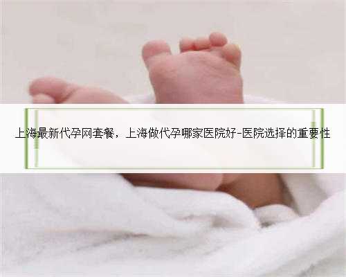 上海最新代孕网套餐，上海做代孕哪家医院好-医院选择的重要性