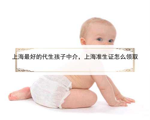 上海最好的代生孩子中介，上海准生证怎么领取
