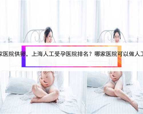 上海哪家医院供卵，上海人工受孕医院排名？哪家医院可以做人工受孕？