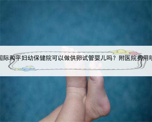 上海国际和平妇幼保健院可以做供卵试管婴儿吗？附医院费用明细！