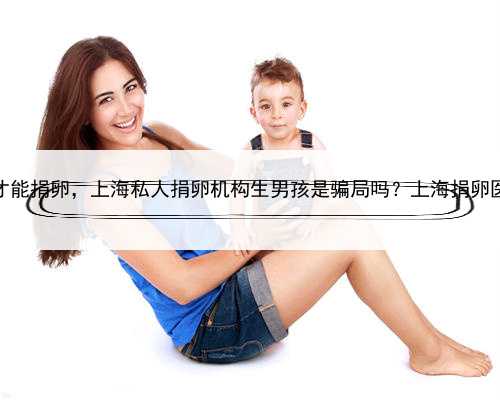 上海怎么才能捐卵，上海私人捐卵机构生男孩是骗局吗？上海捐卵医院名单？